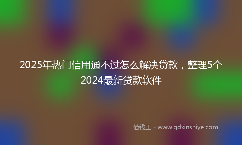 2025年热门信用通不过怎么解决贷款，整理5个2024最新贷款软件