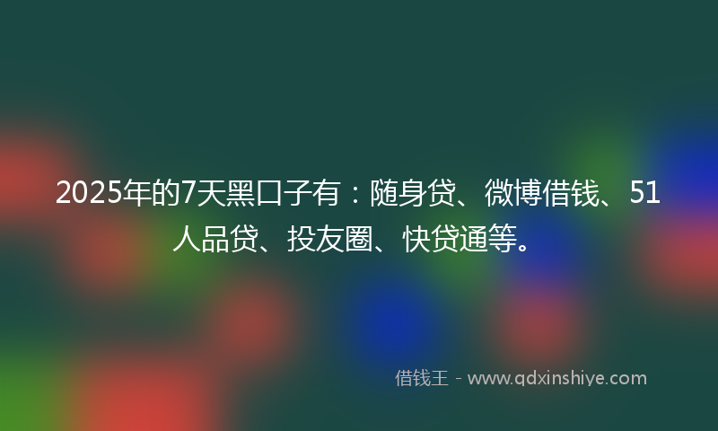 2025年的7天黑口子有：随身贷、微博借钱、51人品贷、投友圈、快贷通等。