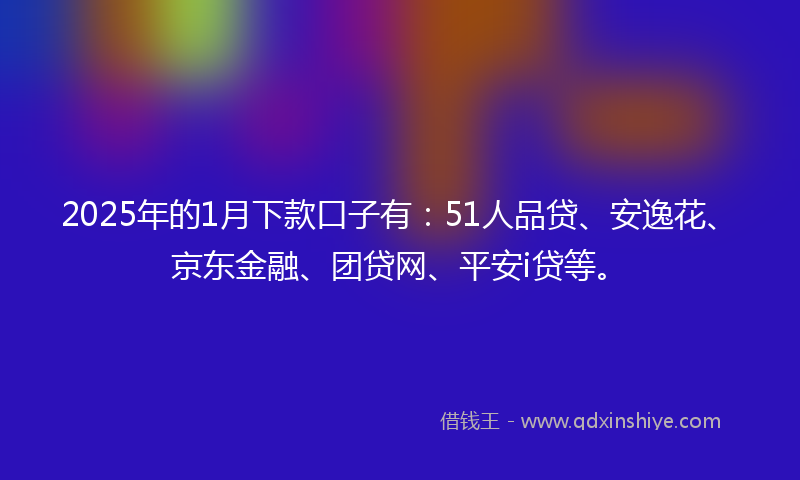 2025年的1月下款口子有：51人品贷、安逸花、京东金融、团贷网、平安i贷等。