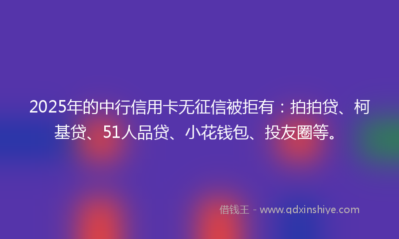 2025年的中行信用卡无征信被拒有：拍拍贷、柯基贷、51人品贷、小花钱包、投友圈等。