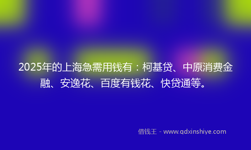 2025年的上海急需用钱有：柯基贷、中原消费金融、安逸花、百度有钱花、快贷通等。