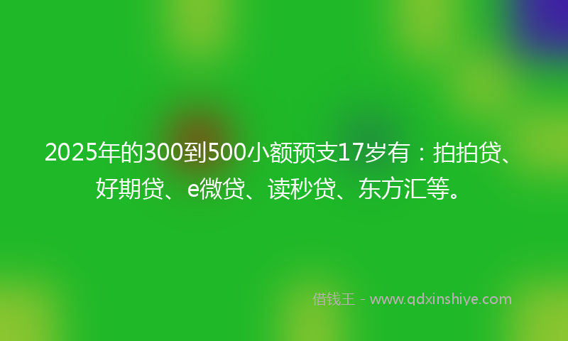 2025年的300到500小额预支17岁有：拍拍贷、好期贷、e微贷、读秒贷、东方汇等。