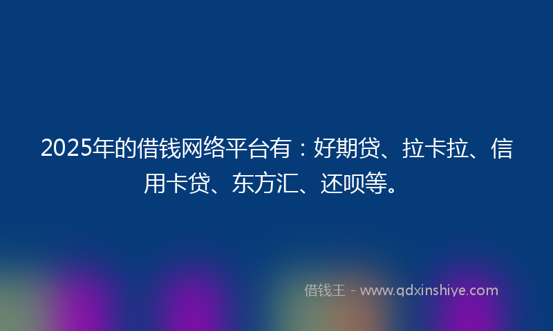 2025年的借钱网络平台有：好期贷、拉卡拉、信用卡贷、东方汇、还呗等。