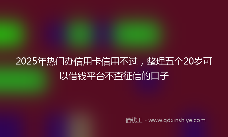 2025年热门办信用卡信用不过，整理五个20岁可以借钱平台不查征信的口子