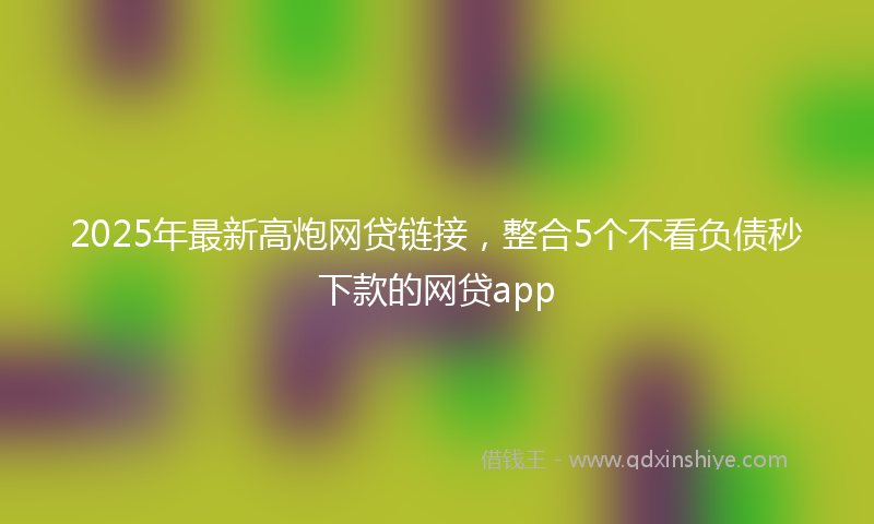 2025年最新高炮网贷链接，整合5个不看负债秒下款的网贷app