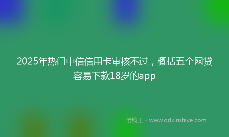 2025年热门中信信用卡审核不过，概括五个网贷容易下款18岁的app