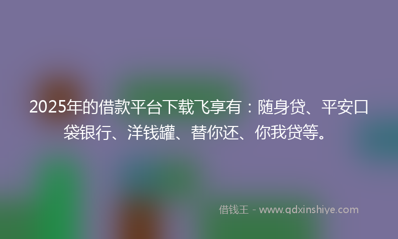 2025年的借款平台下载飞享有：随身贷、平安口袋银行、洋钱罐、替你还、你我贷等。