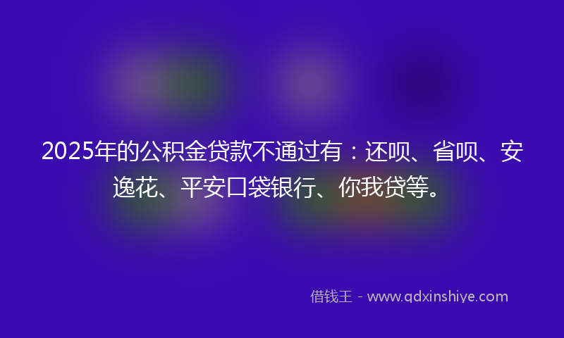 2025年的公积金贷款不通过有：还呗、省呗、安逸花、平安口袋银行、你我贷等。