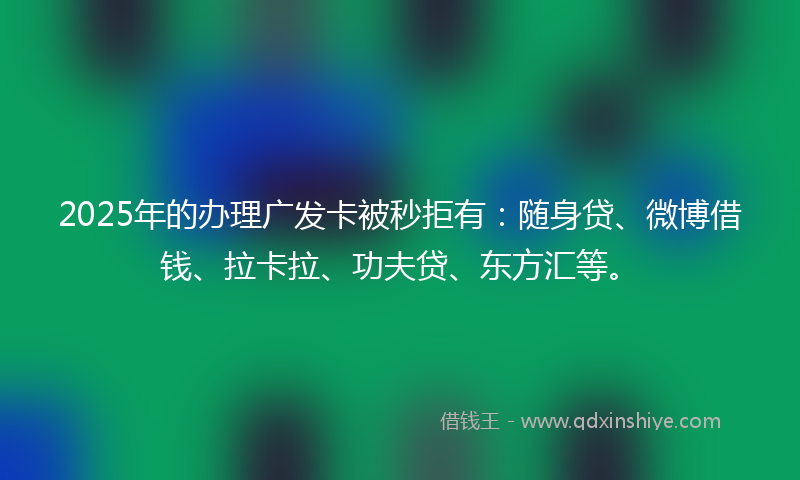 2025年的办理广发卡被秒拒有：随身贷、微博借钱、拉卡拉、功夫贷、东方汇等。