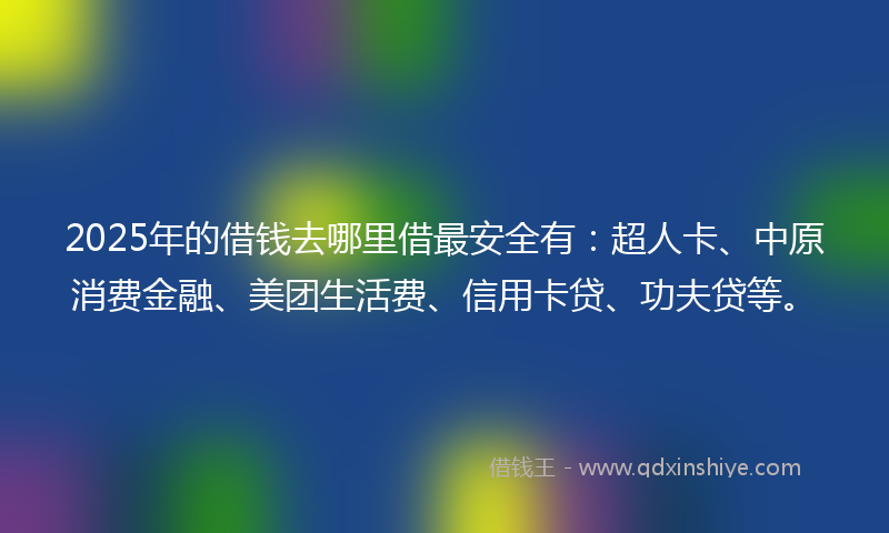 2025年的借钱去哪里借最安全有：超人卡、中原消费金融、美团生活费、信用卡贷、功夫贷等。