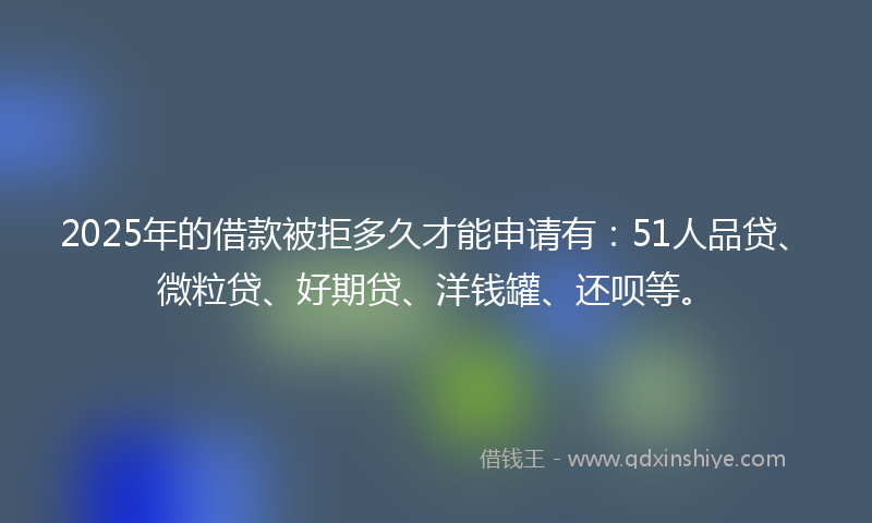 2025年的借款被拒多久才能申请有：51人品贷、微粒贷、好期贷、洋钱罐、还呗等。