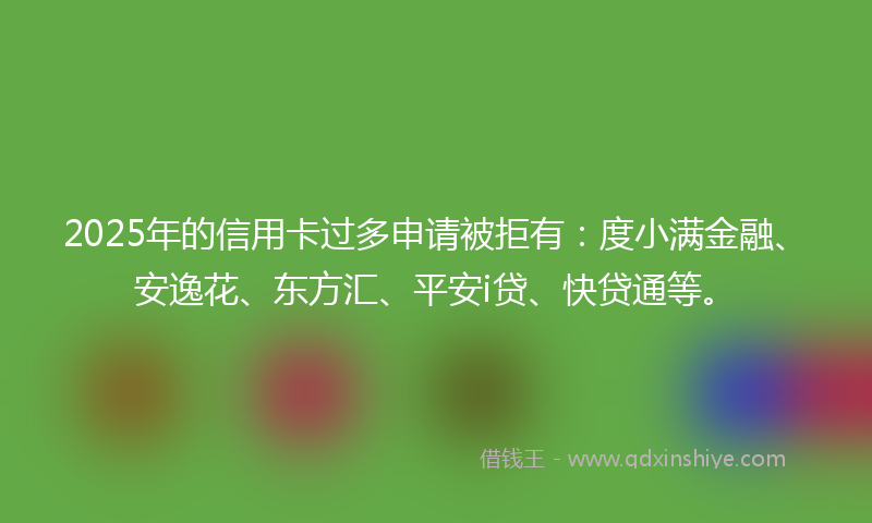 2025年的信用卡过多申请被拒有：度小满金融、安逸花、东方汇、平安i贷、快贷通等。