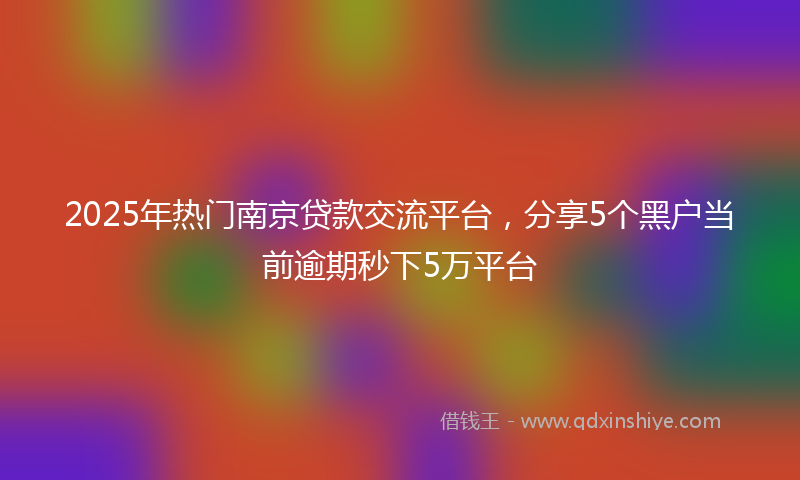 2025年热门南京贷款交流平台，分享5个黑户当前逾期秒下5万平台