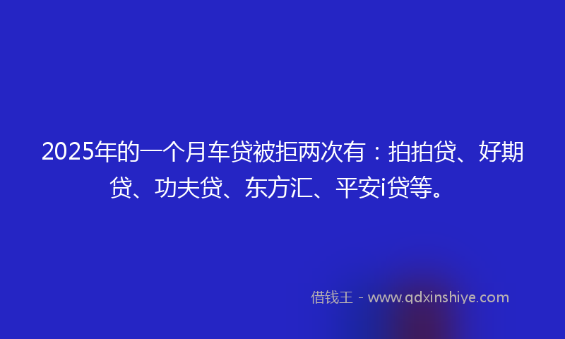 2025年的一个月车贷被拒两次有：拍拍贷、好期贷、功夫贷、东方汇、平安i贷等。