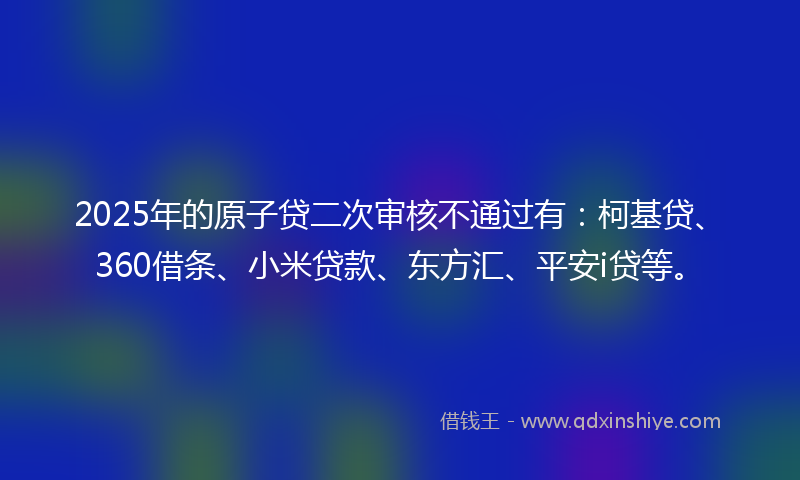 2025年的原子贷二次审核不通过有：柯基贷、360借条、小米贷款、东方汇、平安i贷等。