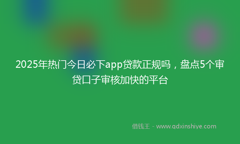 2025年热门今日必下app贷款正规吗，盘点5个审贷口子审核加快的平台