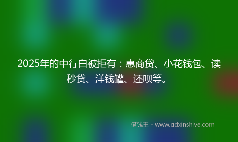 2025年的中行白被拒有：惠商贷、小花钱包、读秒贷、洋钱罐、还呗等。