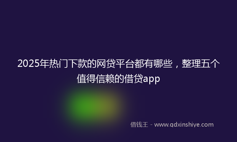 2025年热门下款的网贷平台都有哪些，整理五个值得信赖的借贷app