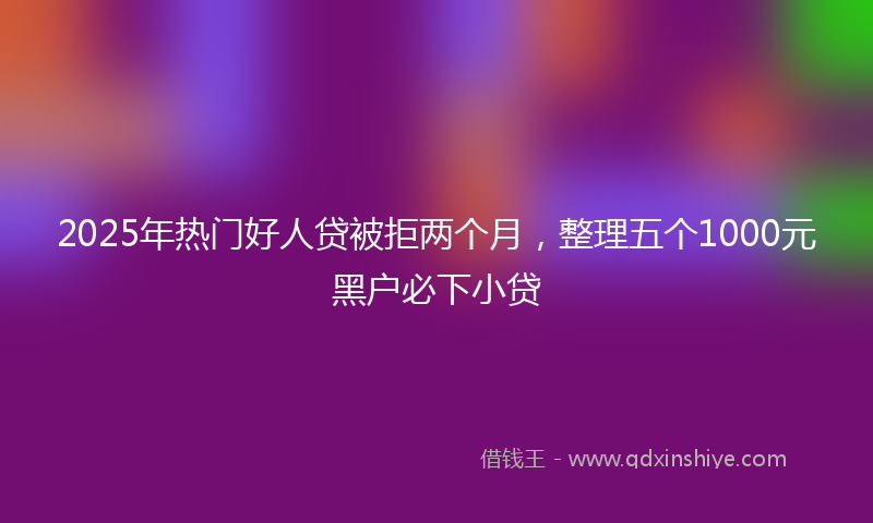 2025年热门好人贷被拒两个月，整理五个1000元黑户必下小贷