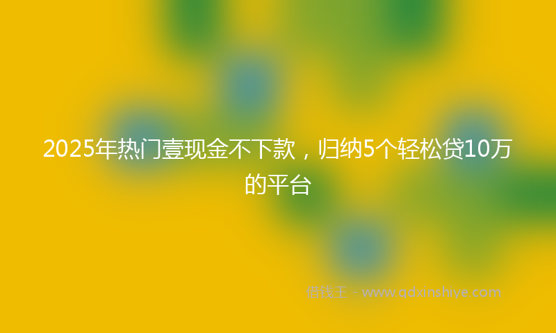 2025年热门壹现金不下款，归纳5个轻松贷10万的平台