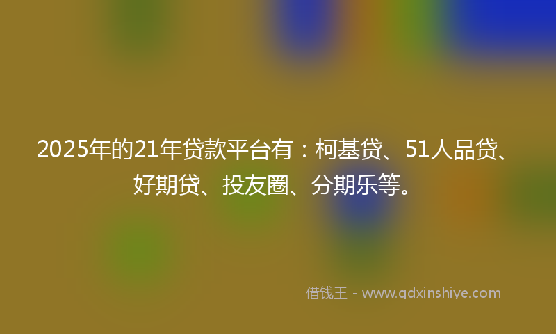 2025年的21年贷款平台有：柯基贷、51人品贷、好期贷、投友圈、分期乐等。