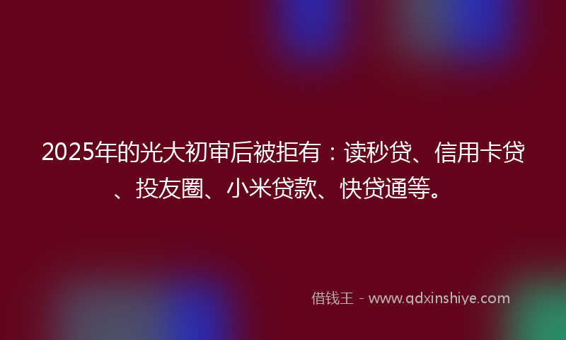 2025年的光大初审后被拒有：读秒贷、信用卡贷、投友圈、小米贷款、快贷通等。