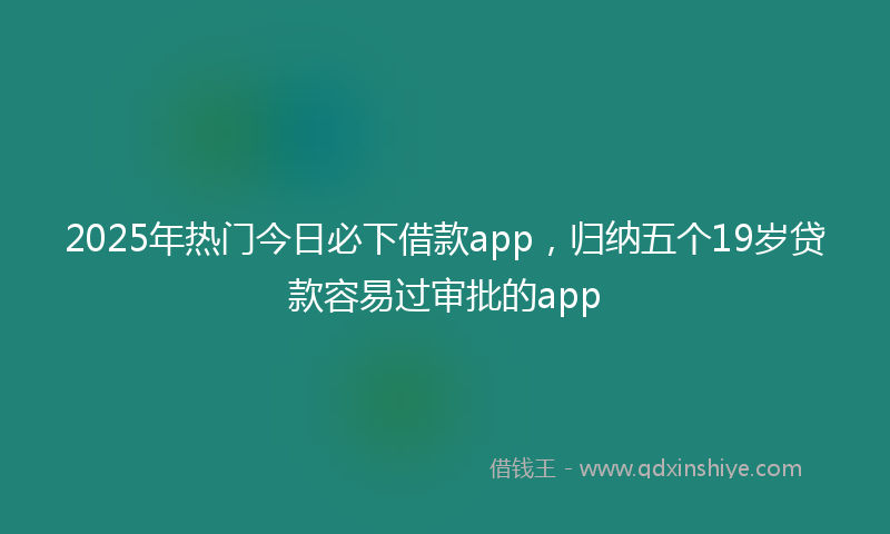 2025年热门今日必下借款app，归纳五个19岁贷款容易过审批的app