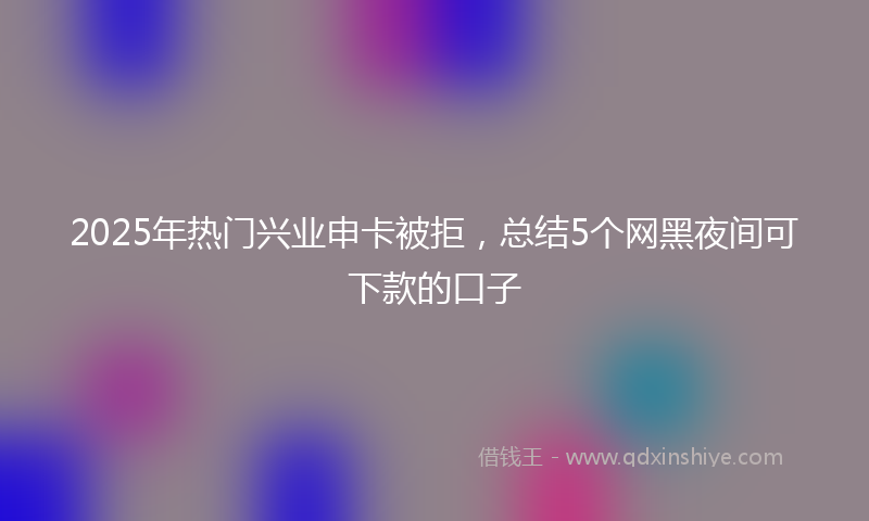 2025年热门兴业申卡被拒，总结5个网黑夜间可下款的口子