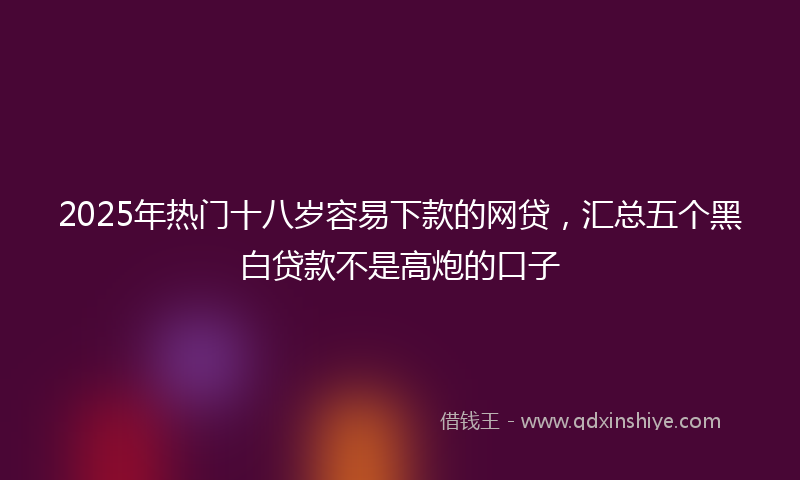 2025年热门十八岁容易下款的网贷，汇总五个黑白贷款不是高炮的口子