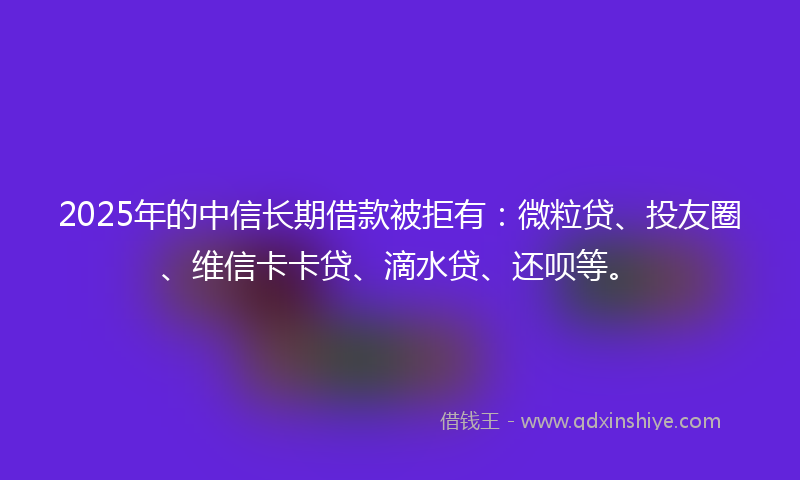 2025年的中信长期借款被拒有：微粒贷、投友圈、维信卡卡贷、滴水贷、还呗等。