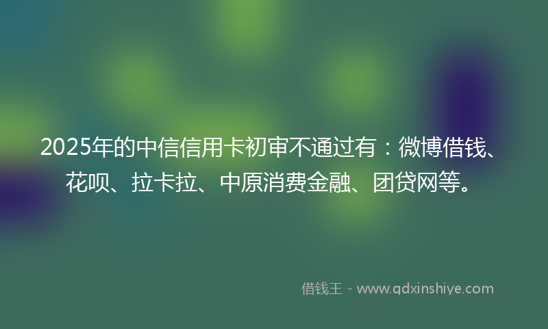 2025年的中信信用卡初审不通过有：微博借钱、花呗、拉卡拉、中原消费金融、团贷网等。
