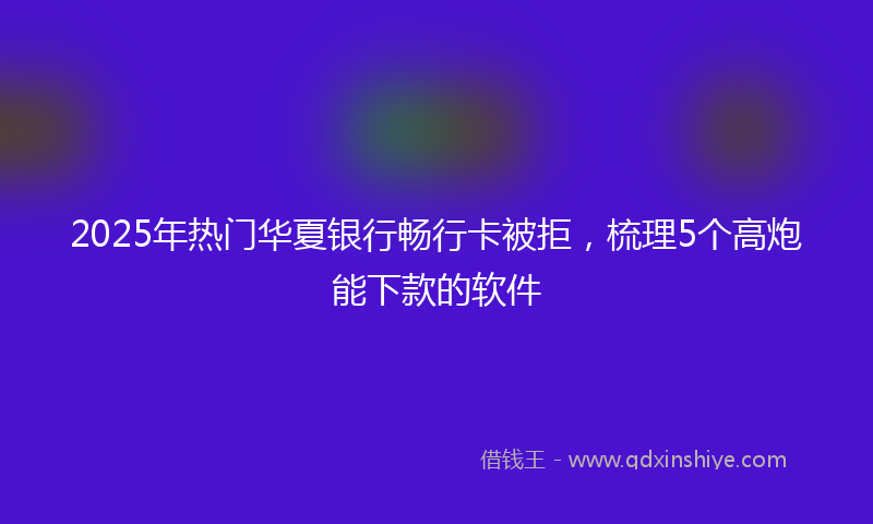 2025年热门华夏银行畅行卡被拒，梳理5个高炮能下款的软件