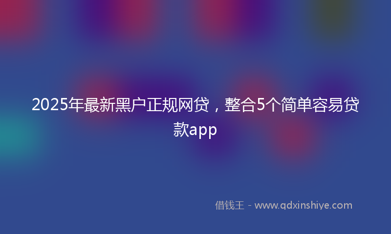 2025年最新黑户正规网贷，整合5个简单容易贷款app