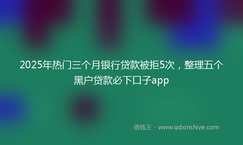 2025年热门三个月银行贷款被拒5次，整理五个黑户贷款必下口子app