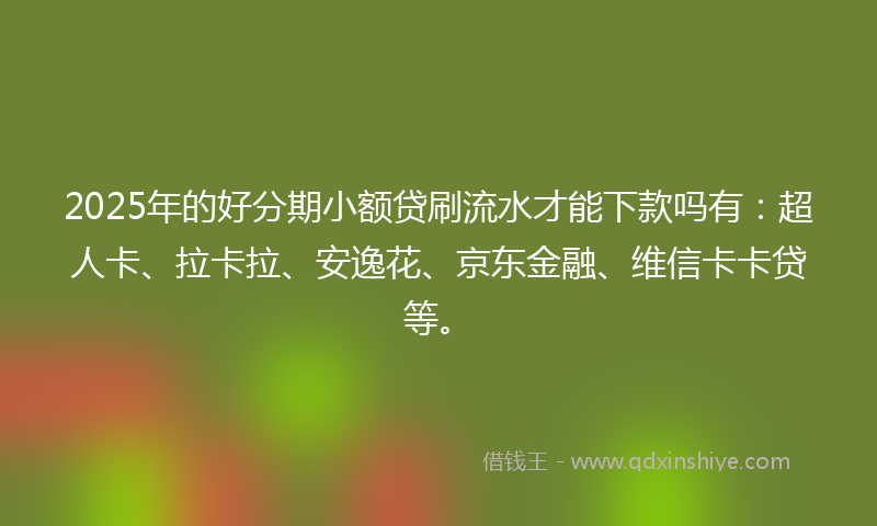 2025年的好分期小额贷刷流水才能下款吗有：超人卡、拉卡拉、安逸花、京东金融、维信卡卡贷等。