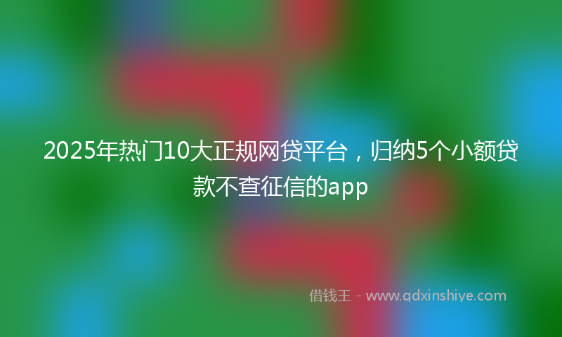 2025年热门10大正规网贷平台，归纳5个小额贷款不查征信的app
