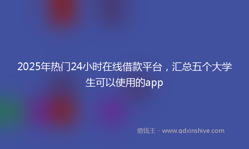 2025年热门24小时在线借款平台，汇总五个大学生可以使用的app