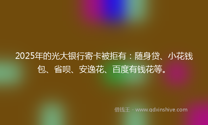 2025年的光大银行寄卡被拒有：随身贷、小花钱包、省呗、安逸花、百度有钱花等。
