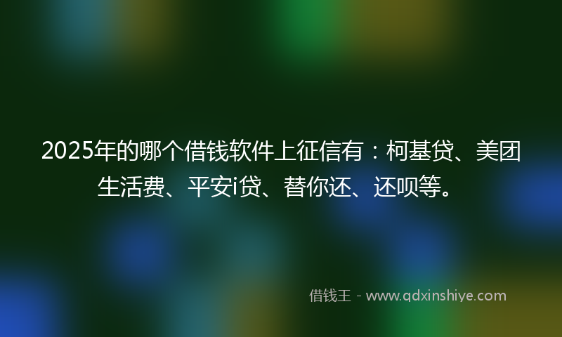 2025年的哪个借钱软件上征信有：柯基贷、美团生活费、平安i贷、替你还、还呗等。