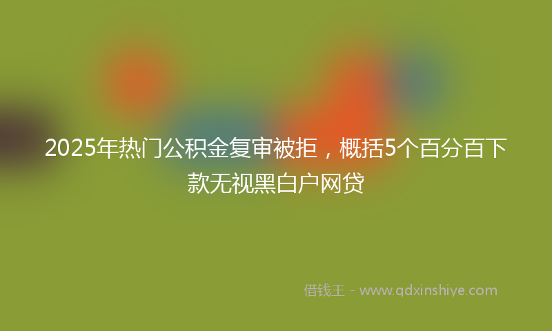 2025年热门公积金复审被拒，概括5个百分百下款无视黑白户网贷