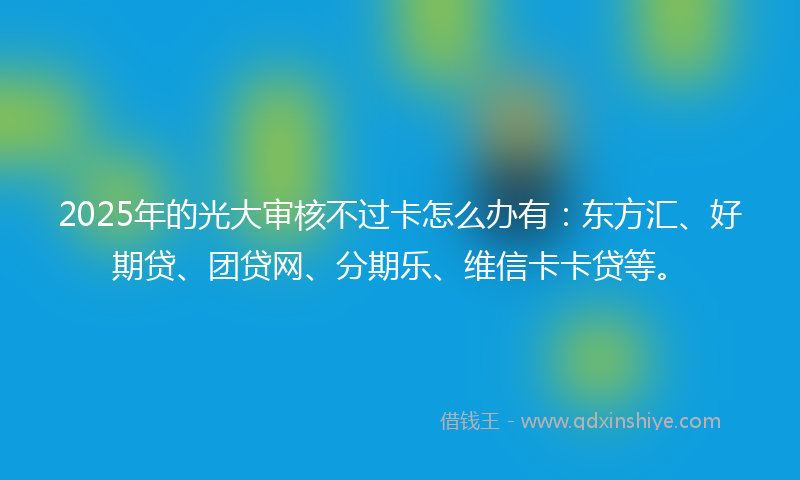 2025年的光大审核不过卡怎么办有：东方汇、好期贷、团贷网、分期乐、维信卡卡贷等。