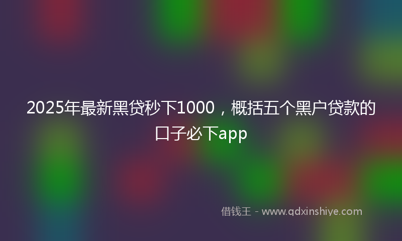 2025年最新黑贷秒下1000，概括五个黑户贷款的口子必下app