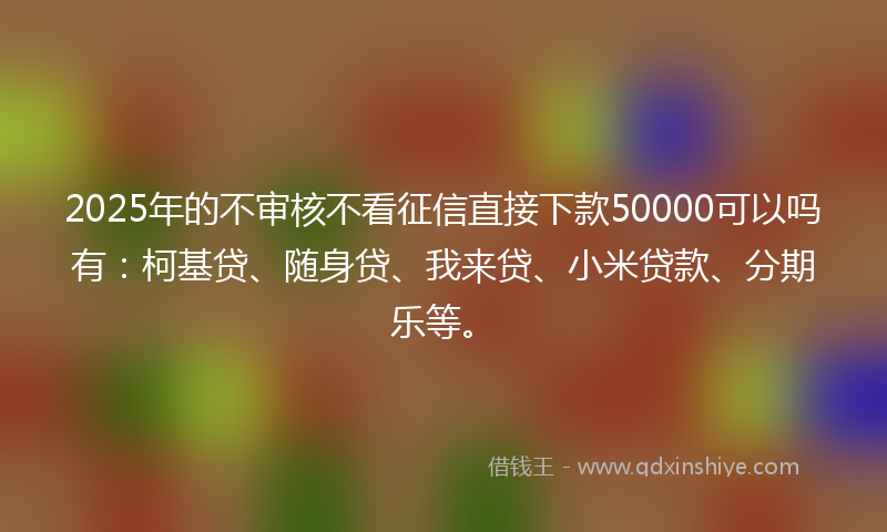2025年的不审核不看征信直接下款50000可以吗有：柯基贷、随身贷、我来贷、小米贷款、分期乐等。