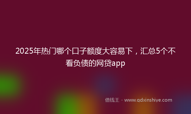 2025年热门哪个口子额度大容易下，汇总5个不看负债的网贷app