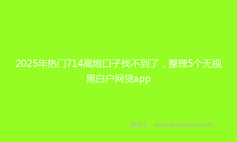 2025年热门714高炮口子找不到了，整理5个无视黑白户网贷app