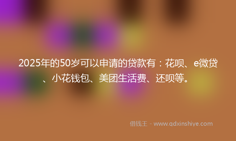 2025年的50岁可以申请的贷款有：花呗、e微贷、小花钱包、美团生活费、还呗等。