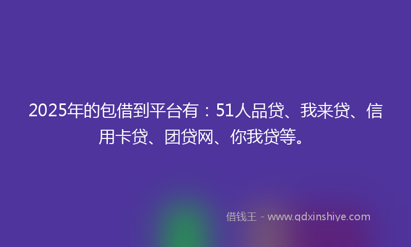 2025年的包借到平台有：51人品贷、我来贷、信用卡贷、团贷网、你我贷等。