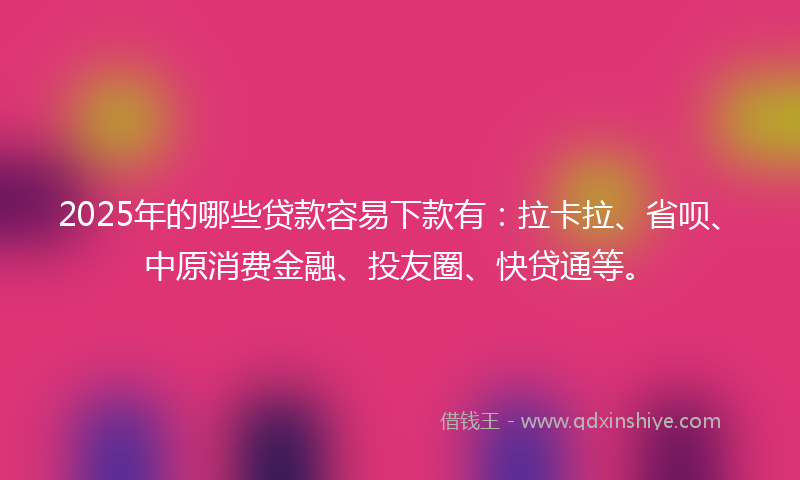 2025年的哪些贷款容易下款有：拉卡拉、省呗、中原消费金融、投友圈、快贷通等。