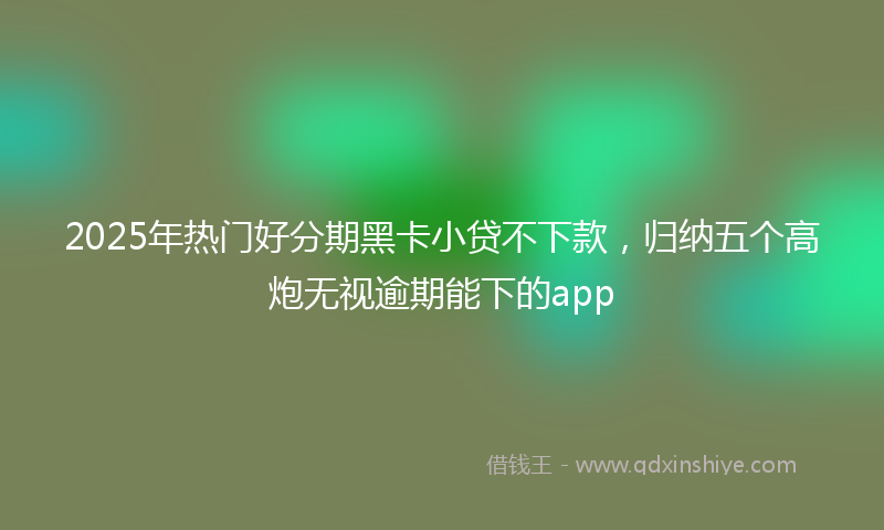 2025年热门好分期黑卡小贷不下款，归纳五个高炮无视逾期能下的app