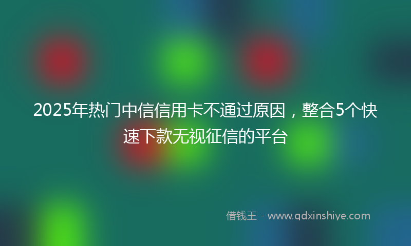 2025年热门中信信用卡不通过原因，整合5个快速下款无视征信的平台
